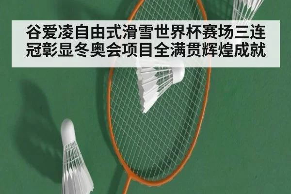 谷爱凌自由式滑雪世界杯赛场三连冠彰显冬奥会项目全满贯辉煌成就