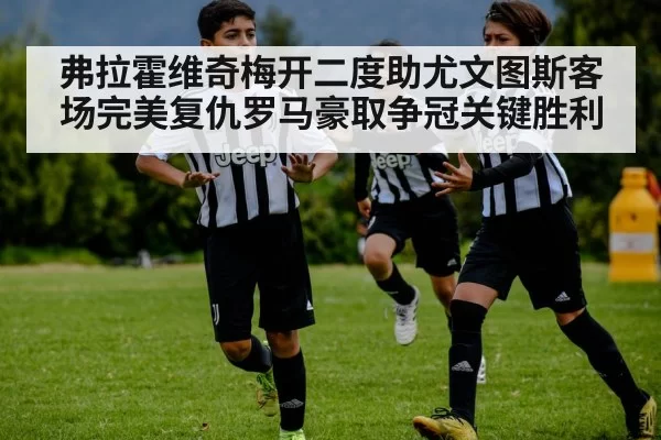 弗拉霍维奇梅开二度助尤文图斯客场完美复仇罗马豪取争冠关键胜利