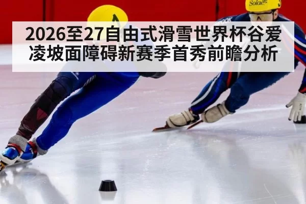 2026至27自由式滑雪世界杯谷爱凌坡面障碍新赛季首秀前瞻分析